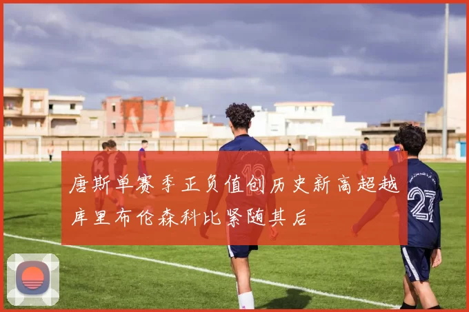 唐斯单赛季正负值创历史新高超越库里布伦森科比紧随其后